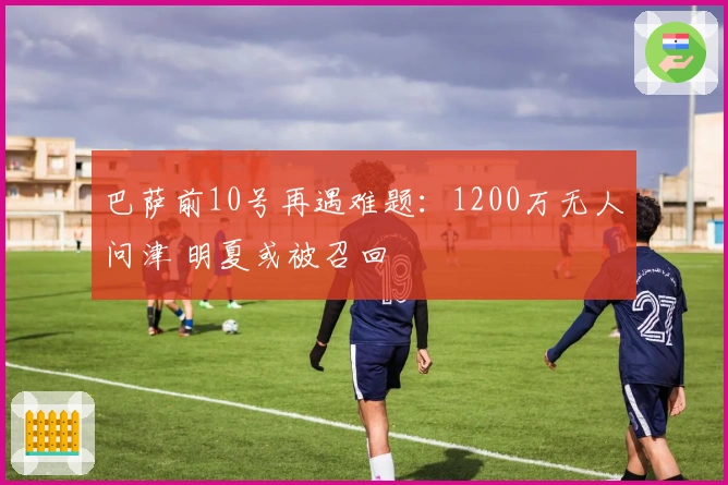 巴萨前10号再遇难题：1200万无人问津 明夏或被召回