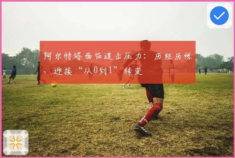 阿尔特塔面临追击压力：历经历练，迎接“从0到1”转变