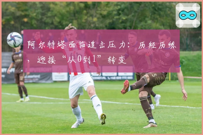 阿尔特塔面临追击压力：历经历练，迎接“从0到1”转变