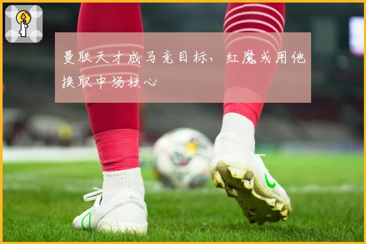 曼联天才成马竞目标，红魔或用他换取中场核心