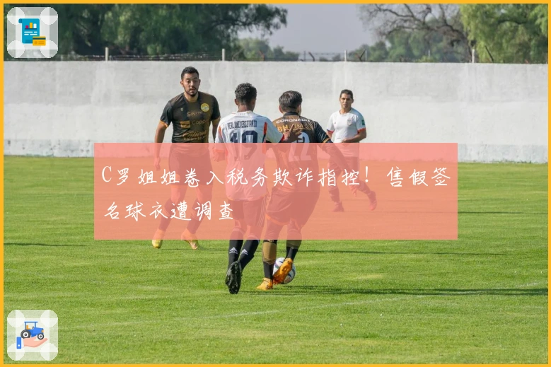 C罗姐姐卷入税务欺诈指控！售假签名球衣遭调查