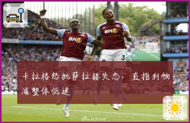卡拉格怒批萨拉赫失态，直指利物浦整体低迷