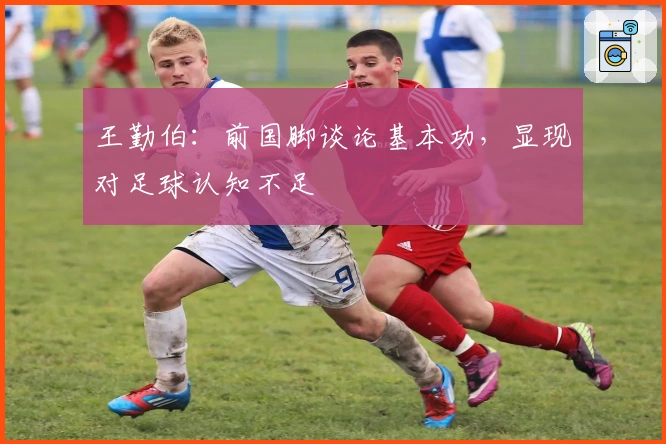 王勤伯：前国脚谈论基本功，显现对足球认知不足