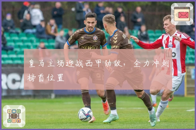 皇马主场迎战西甲劲敌，全力冲刺榜首位置