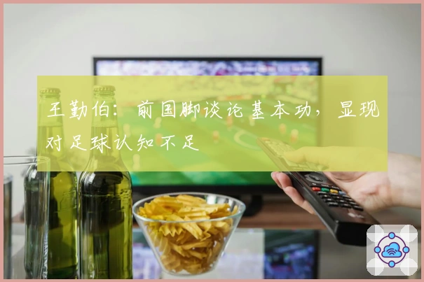 王勤伯：前国脚谈论基本功，显现对足球认知不足