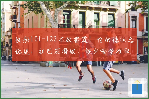 快船101-122不敌雷霆！伦纳德状态低迷，祖巴茨滑坡，缺少哈登难取胜