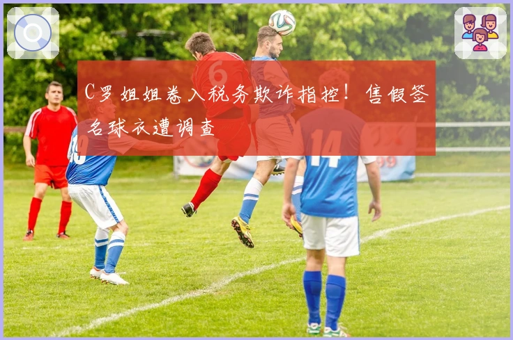 C罗姐姐卷入税务欺诈指控！售假签名球衣遭调查