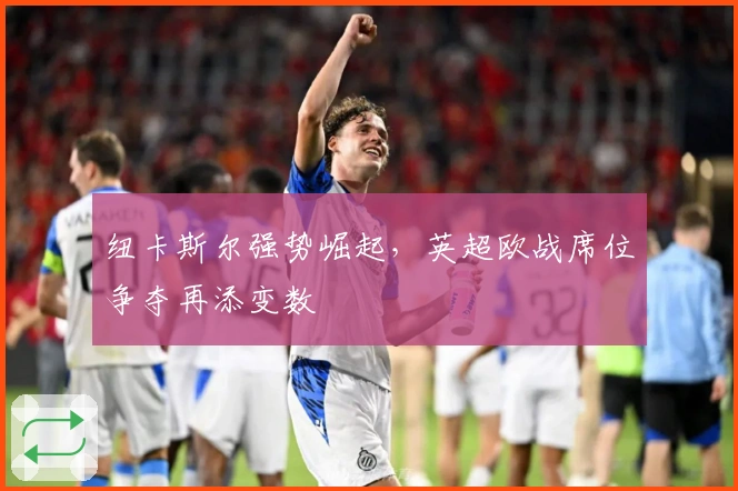 纽卡斯尔强势崛起，英超欧战席位争夺再添变数