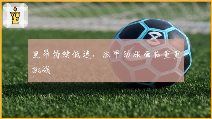 里昂持续低迷，法甲劲旅面临重重挑战